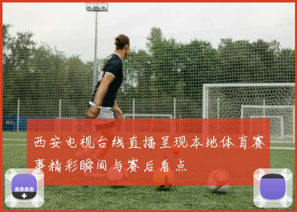 西安电视台线直播呈现本地体育赛事精彩瞬间与赛后看点