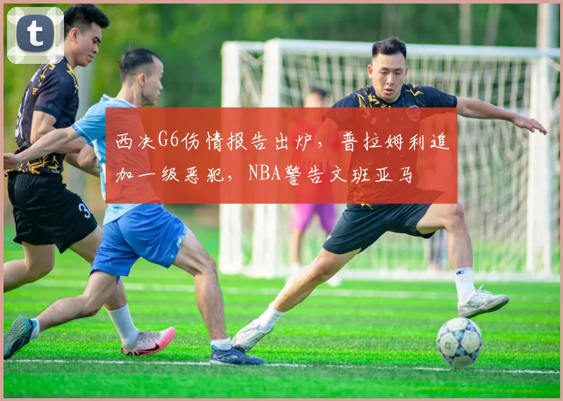 西决G6伤情报告出炉，普拉姆利追加一级恶犯，NBA警告文班亚马