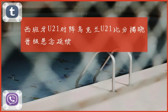西班牙U21对阵乌克兰U21比分揭晓晋级悬念延续